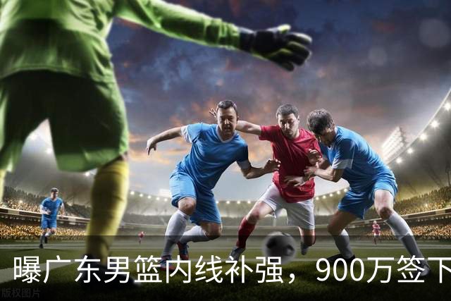 曝广东男篮内线补强，900万签下季后赛场均6.5分悍将，朱芳雨又现神操作